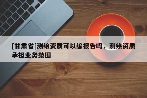 [甘肃省]测绘资质可以编报告吗，测绘资质承担业务范围