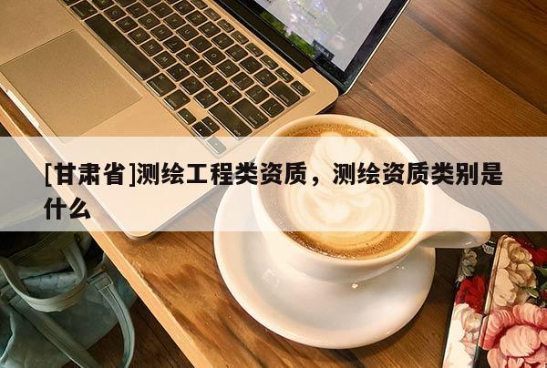 [甘肃省]测绘工程类资质，测绘资质类别是什么