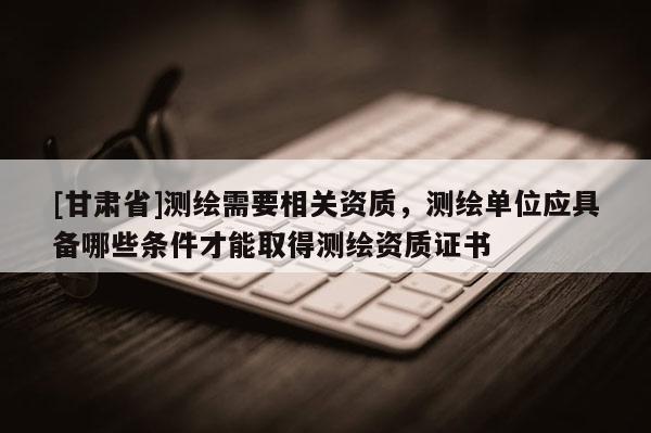 [甘肃省]测绘需要相关资质，测绘单位应具备哪些条件才能取得测绘资质证书