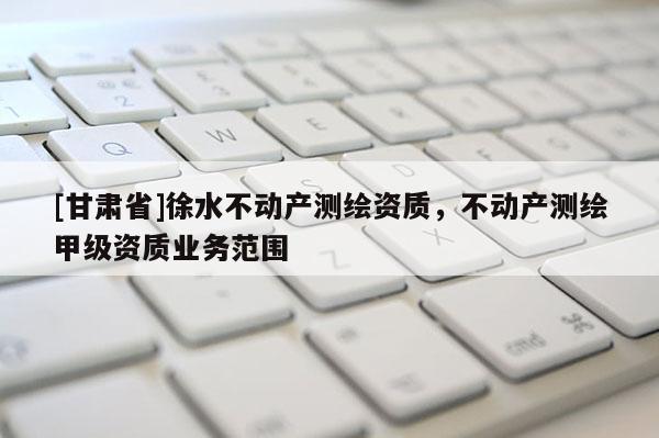 [甘肃省]徐水不动产测绘资质，不动产测绘甲级资质业务范围