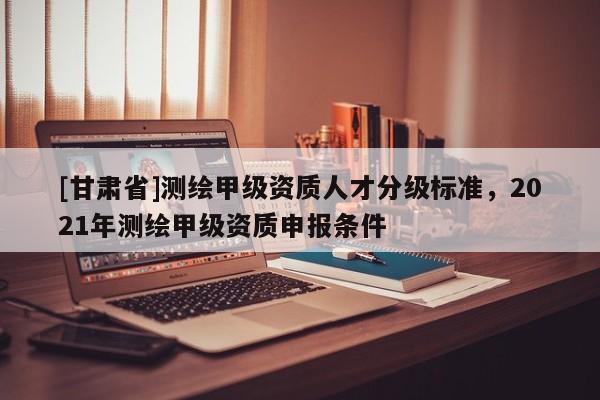 [甘肃省]测绘甲级资质人才分级标准，2021年测绘甲级资质申报条件