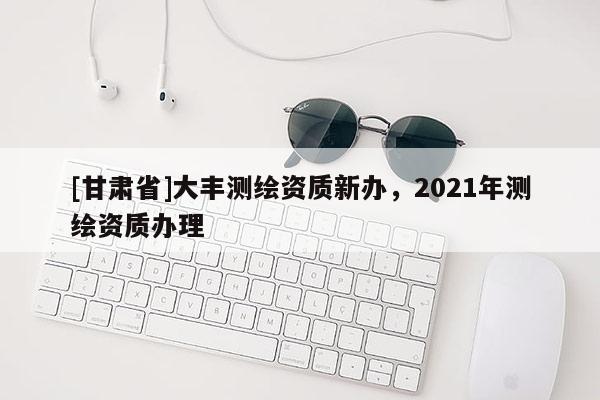 [甘肃省]大丰测绘资质新办，2021年测绘资质办理