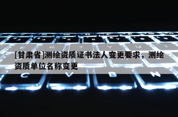 [甘肃省]测绘资质证书法人变更要求，测绘资质单位名称变更