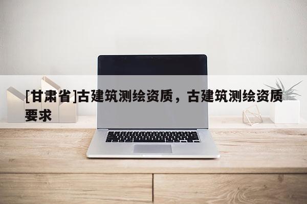 [甘肃省]古建筑测绘资质，古建筑测绘资质要求