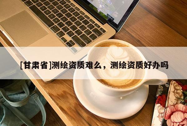 [甘肃省]测绘资质难么，测绘资质好办吗