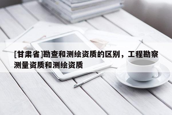 [甘肃省]勘查和测绘资质的区别，工程勘察测量资质和测绘资质