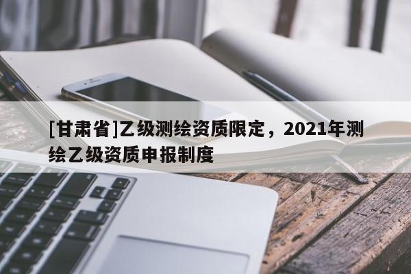 [甘肃省]乙级测绘资质限定，2021年测绘乙级资质申报制度