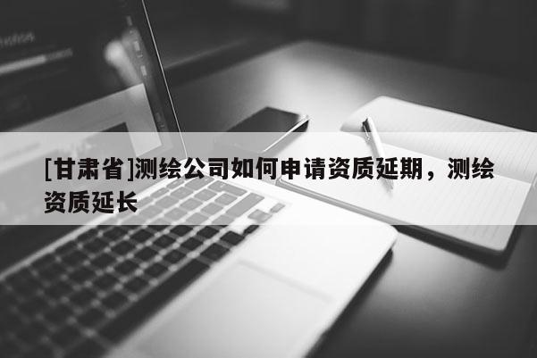 [甘肃省]测绘公司如何申请资质延期，测绘资质延长