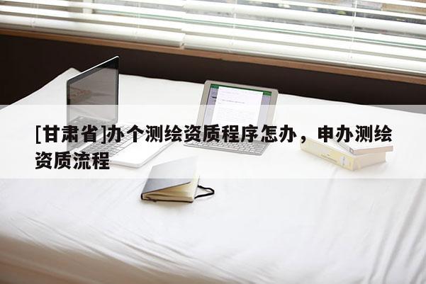 [甘肃省]办个测绘资质程序怎办，申办测绘资质流程