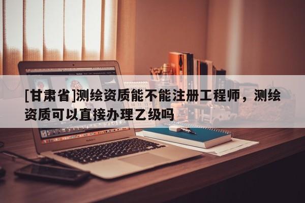 [甘肃省]测绘资质能不能注册工程师，测绘资质可以直接办理乙级吗