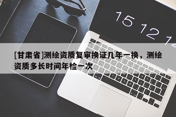 [甘肃省]测绘资质复审换证几年一换，测绘资质多长时间年检一次