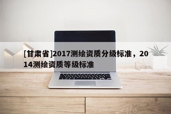 [甘肃省]2017测绘资质分级标准，2014测绘资质等级标准