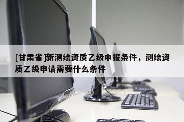 [甘肃省]新测绘资质乙级申报条件，测绘资质乙级申请需要什么条件