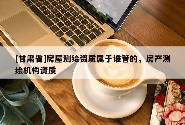 [甘肃省]房屋测绘资质属于谁管的，房产测绘机构资质