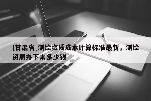 [甘肃省]测绘资质成本计算标准最新，测绘资质办下来多少钱