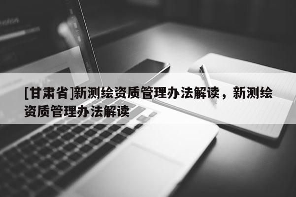 [甘肃省]新测绘资质管理办法解读，新测绘资质管理办法解读