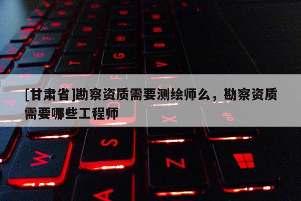 [甘肃省]勘察资质需要测绘师么，勘察资质需要哪些工程师