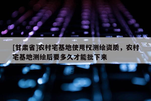 [甘肃省]农村宅基地使用权测绘资质，农村宅基地测绘后要多久才能批下来