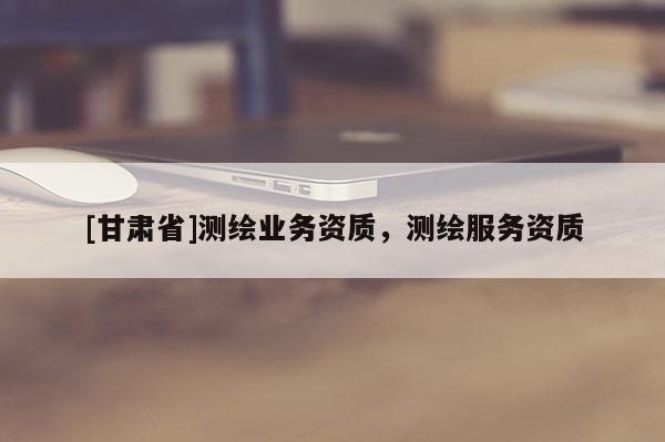 [甘肃省]测绘业务资质，测绘服务资质