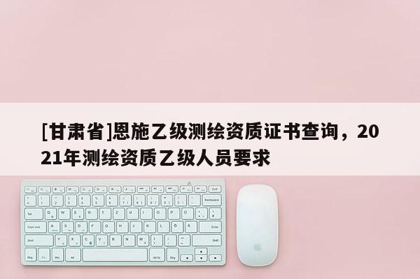 [甘肃省]恩施乙级测绘资质证书查询，2021年测绘资质乙级人员要求