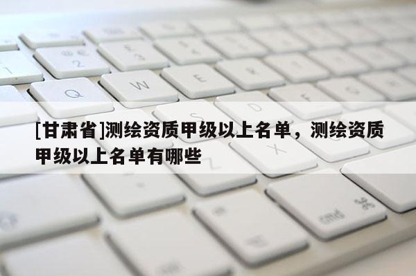 [甘肃省]测绘资质甲级以上名单，测绘资质甲级以上名单有哪些