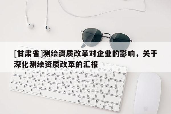 [甘肃省]测绘资质改革对企业的影响，关于深化测绘资质改革的汇报