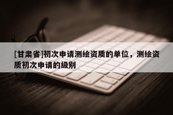 [甘肃省]初次申请测绘资质的单位，测绘资质初次申请的级别