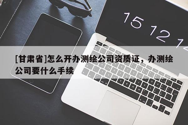 [甘肃省]怎么开办测绘公司资质证，办测绘公司要什么手续