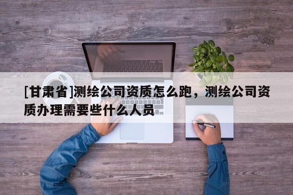 [甘肃省]测绘公司资质怎么跑，测绘公司资质办理需要些什么人员