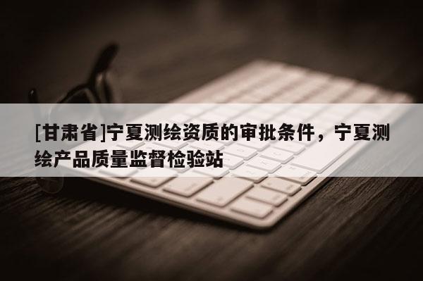 [甘肃省]宁夏测绘资质的审批条件，宁夏测绘产品质量监督检验站