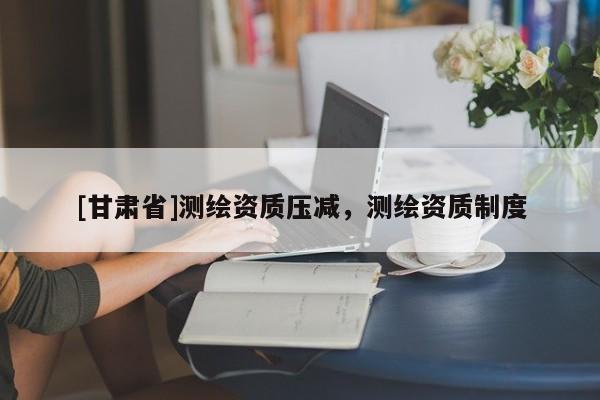 [甘肃省]测绘资质压减，测绘资质制度