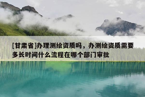 [甘肃省]办理测绘资质吗，办测绘资质需要多长时间什么流程在哪个部门审批