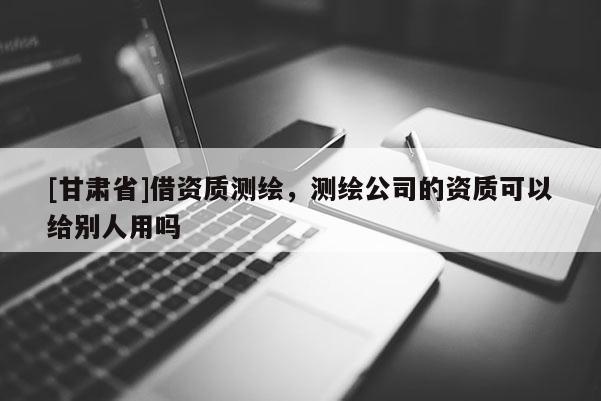 [甘肃省]借资质测绘，测绘公司的资质可以给别人用吗