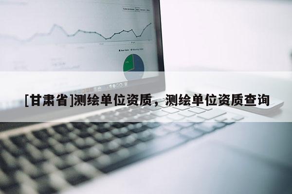 [甘肃省]测绘单位资质，测绘单位资质查询