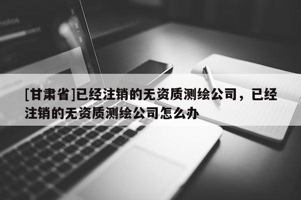 [甘肃省]已经注销的无资质测绘公司，已经注销的无资质测绘公司怎么办