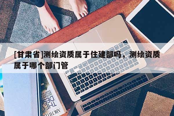 [甘肃省]测绘资质属于住建部吗，测绘资质属于哪个部门管