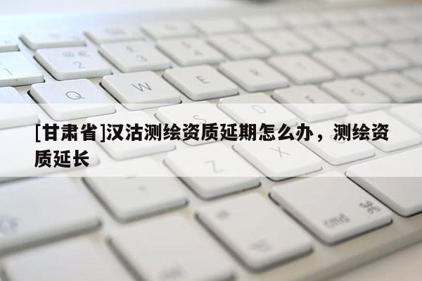 [甘肃省]汉沽测绘资质延期怎么办，测绘资质延长