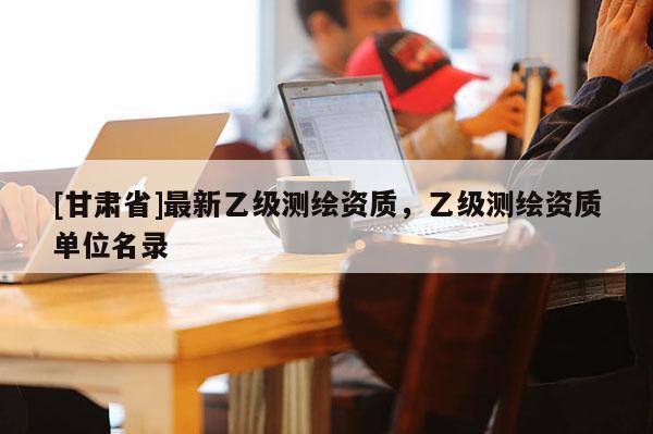 [甘肃省]最新乙级测绘资质，乙级测绘资质单位名录