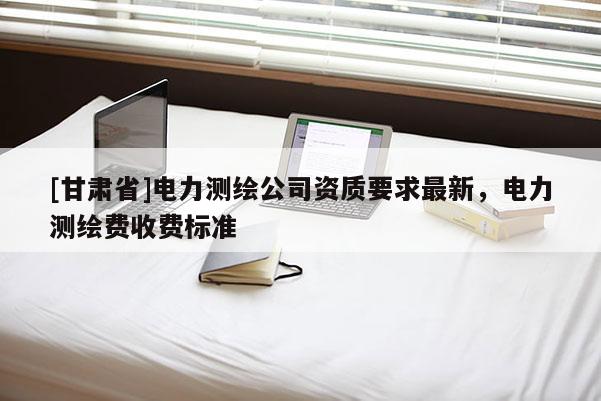 [甘肃省]电力测绘公司资质要求最新，电力测绘费收费标准