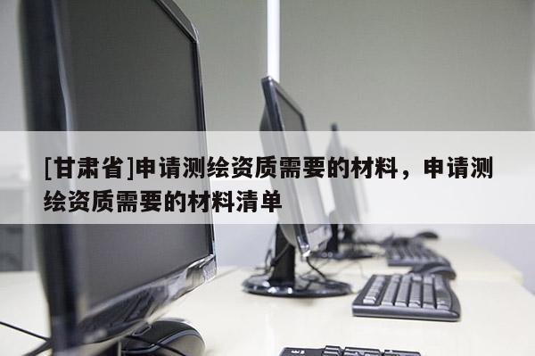 [甘肃省]申请测绘资质需要的材料，申请测绘资质需要的材料清单