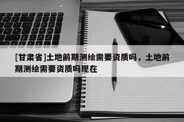 [甘肃省]土地前期测绘需要资质吗，土地前期测绘需要资质吗现在