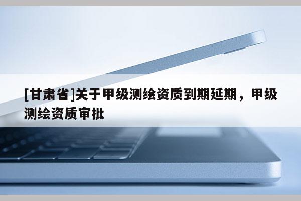 [甘肃省]关于甲级测绘资质到期延期，甲级测绘资质审批