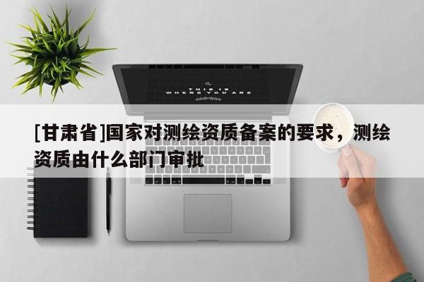 [甘肃省]国家对测绘资质备案的要求，测绘资质由什么部门审批