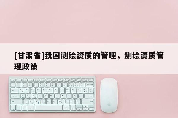 [甘肃省]我国测绘资质的管理，测绘资质管理政策
