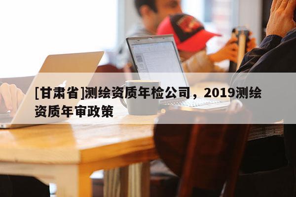 [甘肃省]测绘资质年检公司，2019测绘资质年审政策