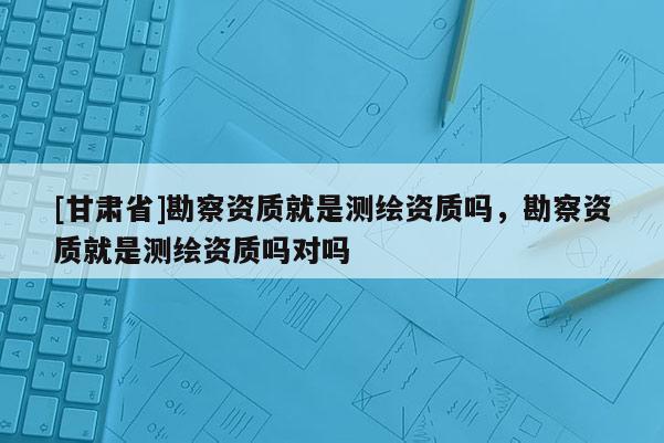 [甘肃省]勘察资质就是测绘资质吗，勘察资质就是测绘资质吗对吗