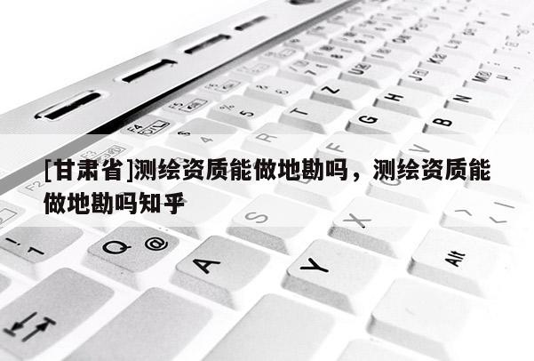 [甘肃省]测绘资质能做地勘吗，测绘资质能做地勘吗知乎