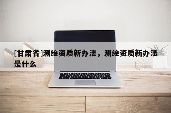 [甘肃省]测绘资质新办法，测绘资质新办法是什么