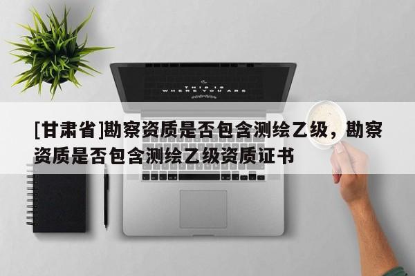 [甘肃省]勘察资质是否包含测绘乙级，勘察资质是否包含测绘乙级资质证书