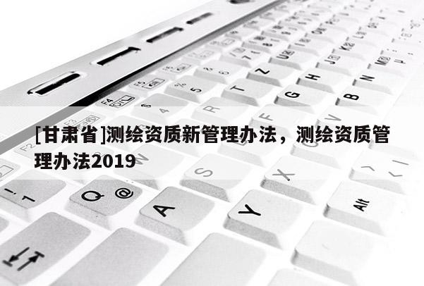 [甘肃省]测绘资质新管理办法，测绘资质管理办法2019